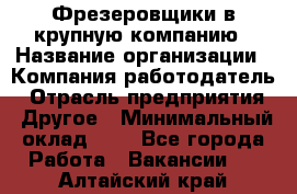 Фрезеровщики в крупную компанию › Название организации ­ Компания-работодатель › Отрасль предприятия ­ Другое › Минимальный оклад ­ 1 - Все города Работа » Вакансии   . Алтайский край